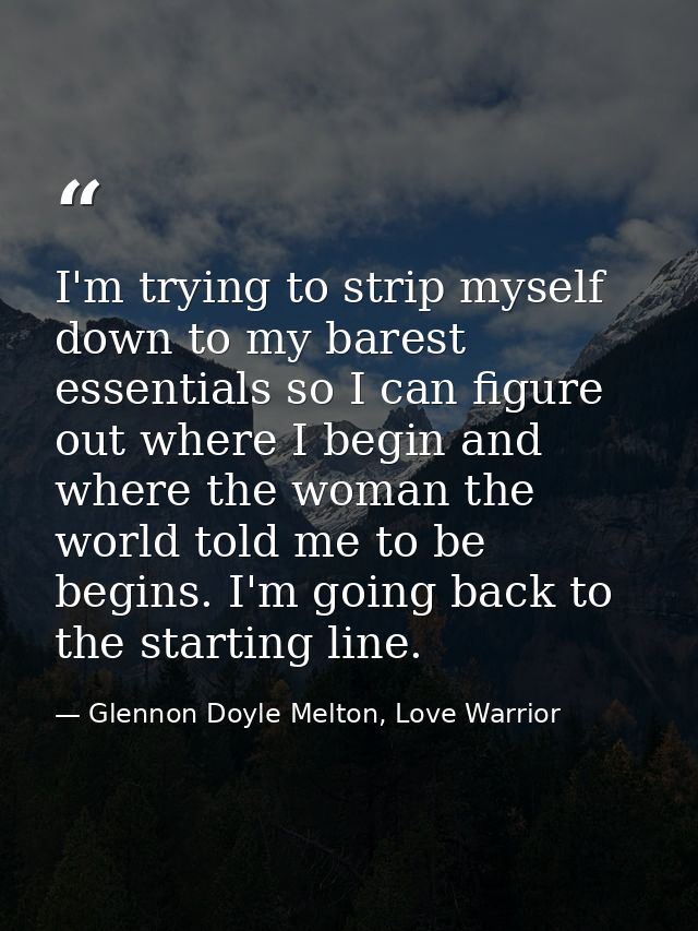 I'm trying to strip myself down to my barest essentials so I can figure out where I begin and where the woman the world  — Glennon Doyle Melton, Love Warrior