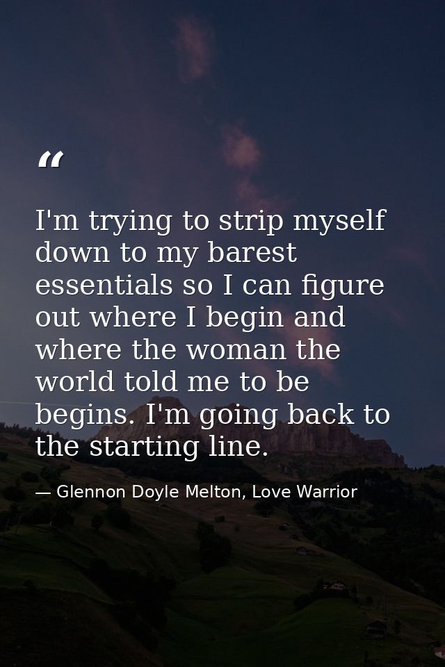 I'm trying to strip myself down to my barest essentials so I can figure out where I begin and where the woman the world  — Glennon Doyle Melton, Love Warrior