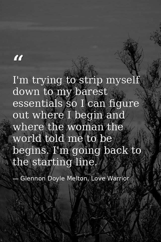 I'm trying to strip myself down to my barest essentials so I can figure out where I begin and where the woman the world  — Glennon Doyle Melton, Love Warrior