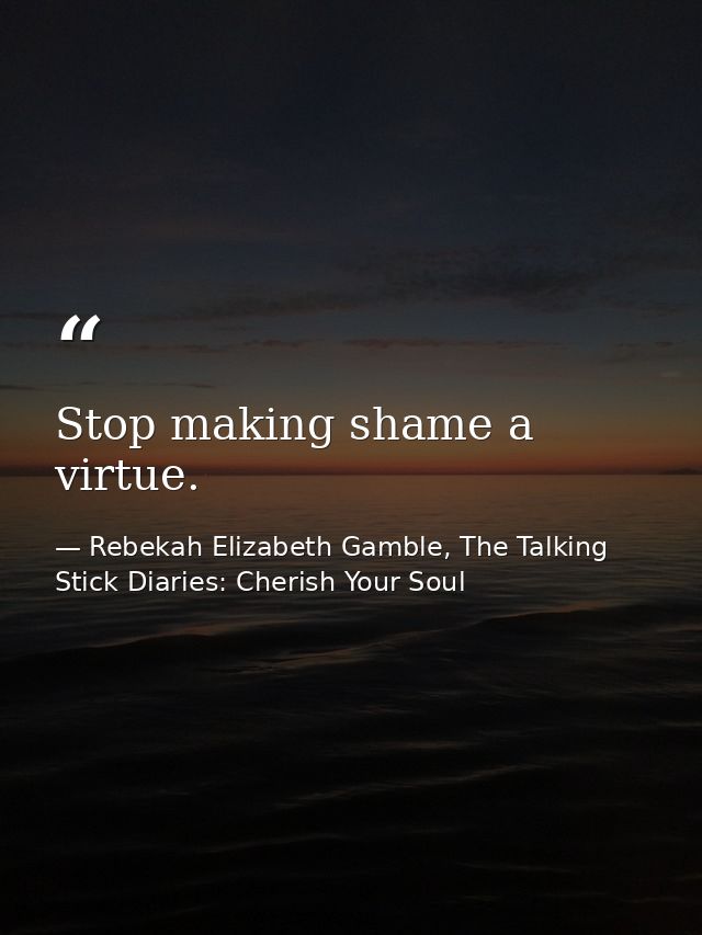 Stop making shame a virtue. — Rebekah Elizabeth Gamble, The Talking Stick Diaries: Cherish Your Soul