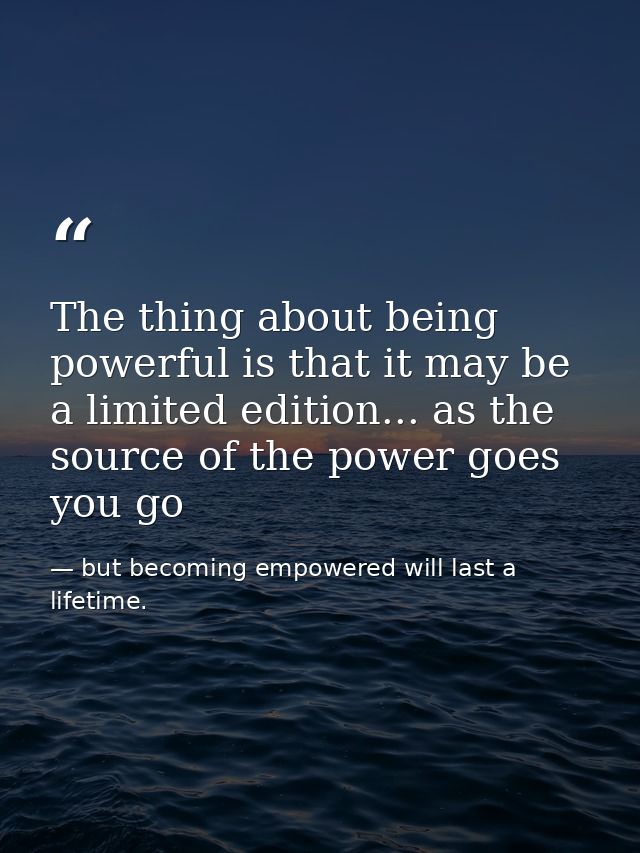 The thing about being powerful is that it may be a limited edition... as the source of the power goes you go — but becoming empowered will last a lifetime.