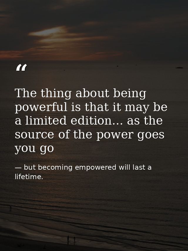 The thing about being powerful is that it may be a limited edition... as the source of the power goes you go — but becoming empowered will last a lifetime.