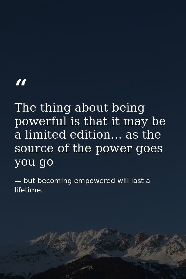 The thing about being powerful is that it may be a limited edition... as the source of the power goes you go — but becoming empowered will last a lifetime.