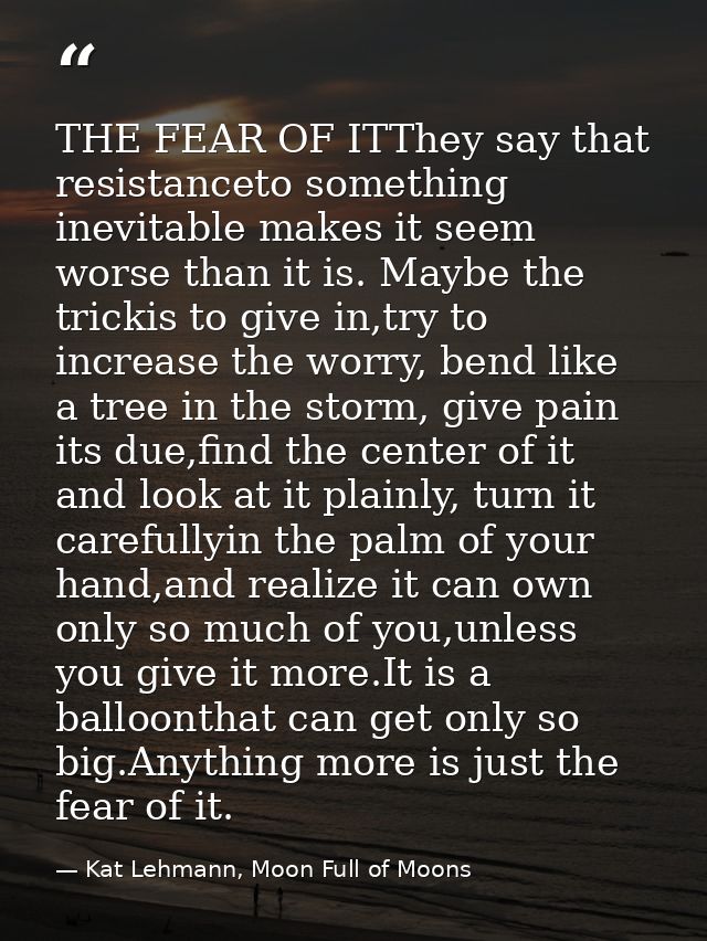 THE FEAR OF ITThey say that resistanceto something inevitable makes it seem worse than it is. Maybe the trickis to give  — Kat Lehmann, Moon Full of Moons