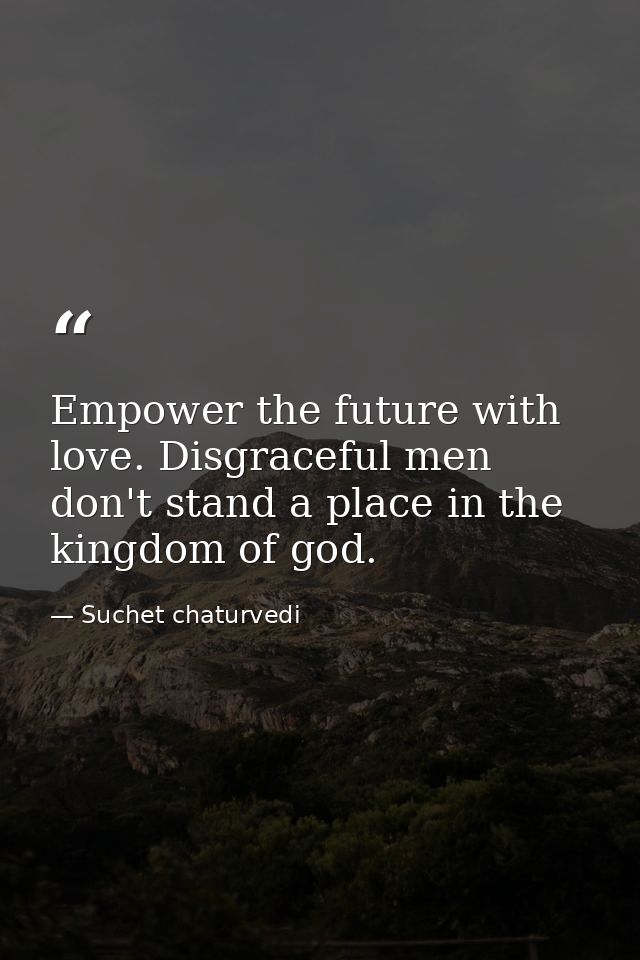 Empower the future with love. Disgraceful men don't stand a place in the kingdom of god. — Suchet chaturvedi