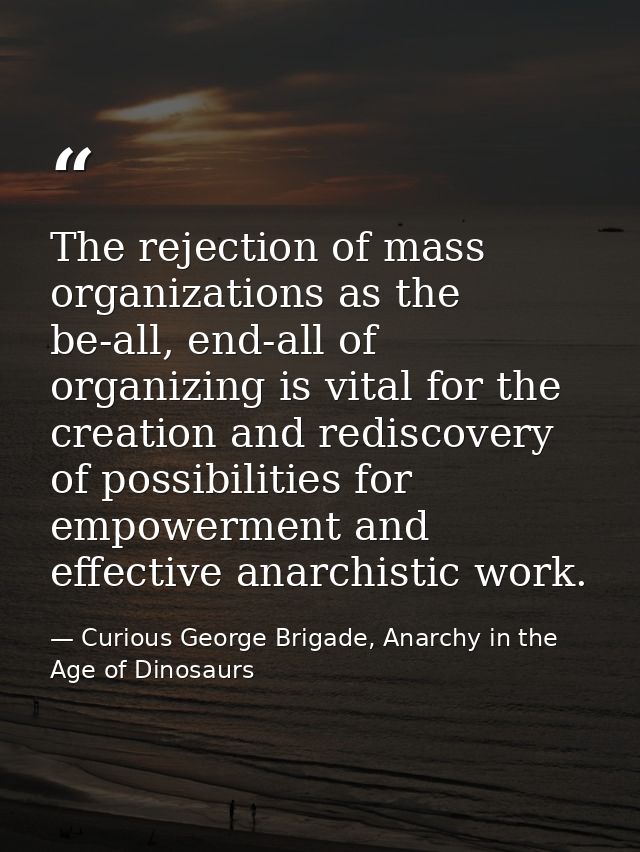 The rejection of mass organizations as the be-all, end-all of organizing is vital for the creation and rediscovery of po — Curious George Brigade, Anarchy in the Age of Dinosaurs