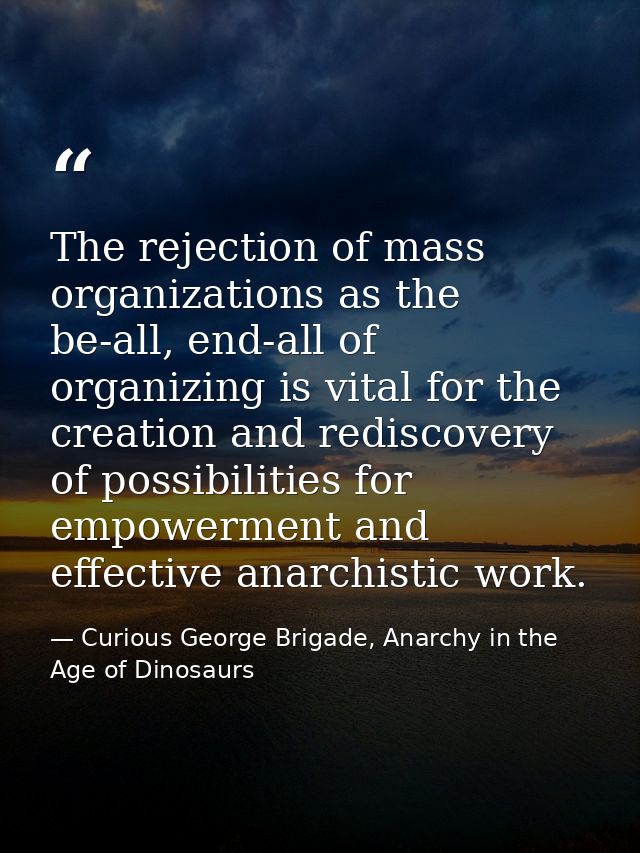 The rejection of mass organizations as the be-all, end-all of organizing is vital for the creation and rediscovery of po — Curious George Brigade, Anarchy in the Age of Dinosaurs