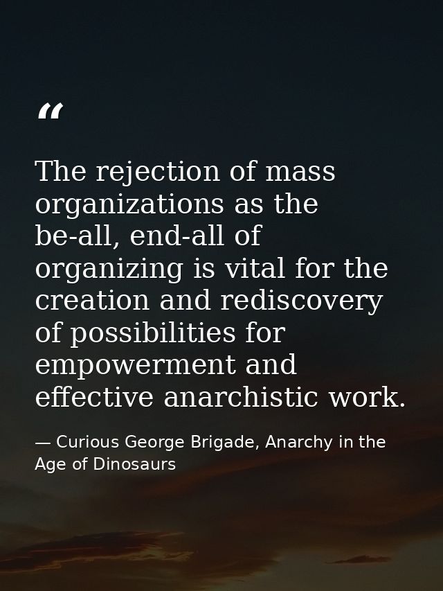 The rejection of mass organizations as the be-all, end-all of organizing is vital for the creation and rediscovery of po — Curious George Brigade, Anarchy in the Age of Dinosaurs