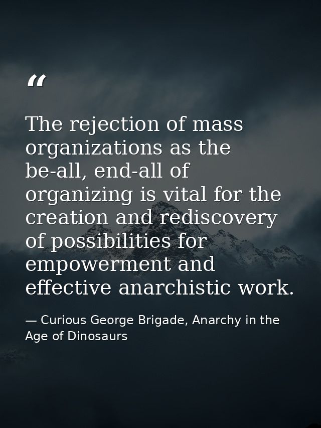 The rejection of mass organizations as the be-all, end-all of organizing is vital for the creation and rediscovery of po — Curious George Brigade, Anarchy in the Age of Dinosaurs