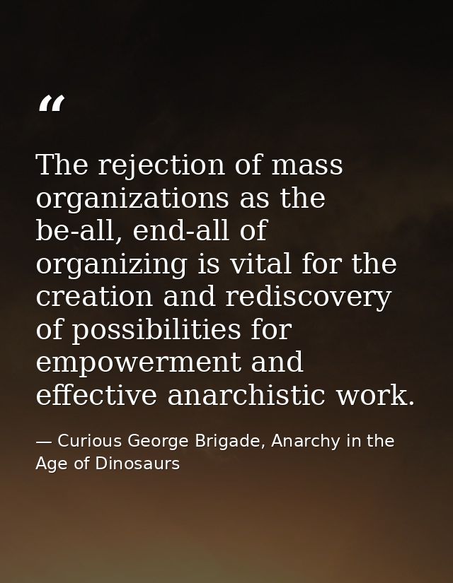 The rejection of mass organizations as the be-all, end-all of organizing is vital for the creation and rediscovery of po — Curious George Brigade, Anarchy in the Age of Dinosaurs