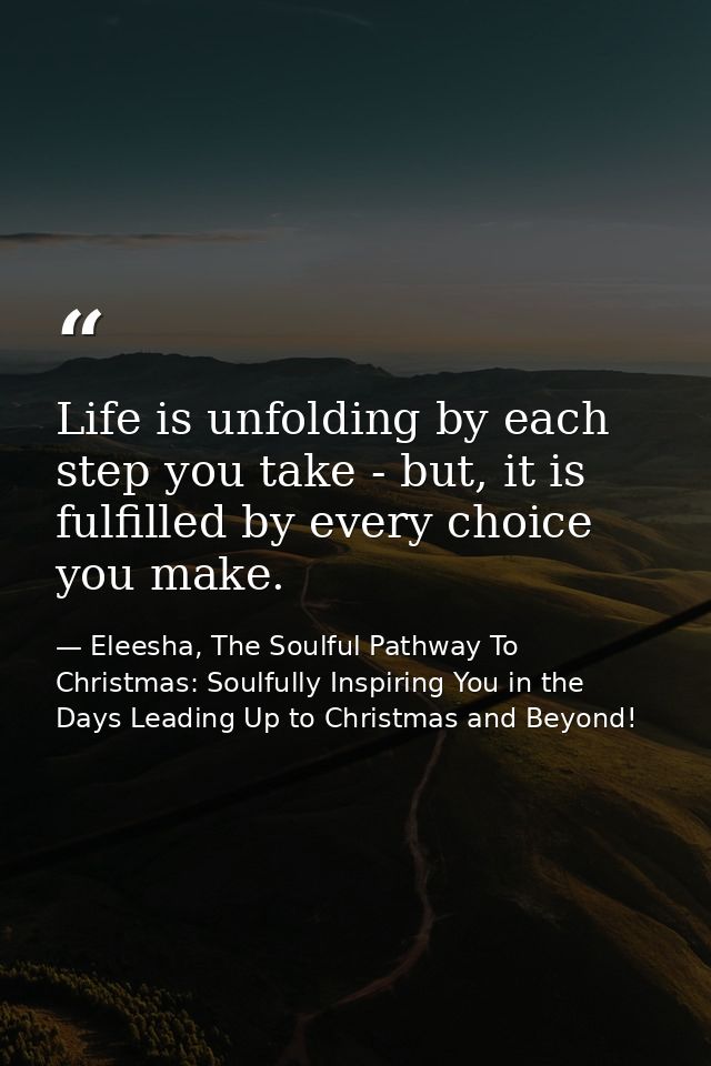 Life is unfolding by each step you take - but, it is fulfilled by every choice you make. — Eleesha, The Soulful Pathway To Christmas: Soulfully Inspiring You in the Days Leading Up to Christmas and Beyond!
