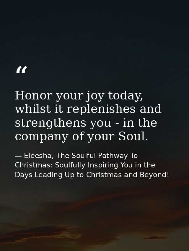 Honor your joy today, whilst it replenishes and strengthens you - in the company of your Soul. — Eleesha, The Soulful Pathway To Christmas: Soulfully Inspiring You in the Days Leading Up to Christmas and Beyond!