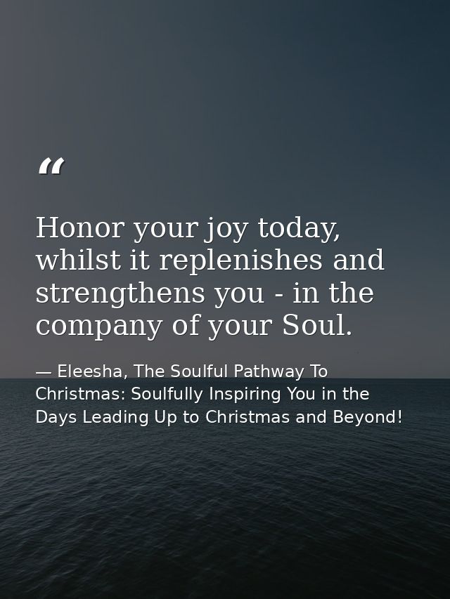 Honor your joy today, whilst it replenishes and strengthens you - in the company of your Soul. — Eleesha, The Soulful Pathway To Christmas: Soulfully Inspiring You in the Days Leading Up to Christmas and Beyond!