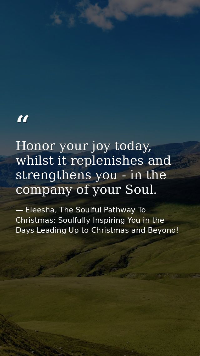 Honor your joy today, whilst it replenishes and strengthens you - in the company of your Soul. — Eleesha, The Soulful Pathway To Christmas: Soulfully Inspiring You in the Days Leading Up to Christmas and Beyond!