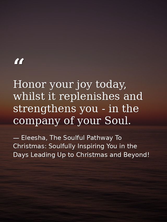 Honor your joy today, whilst it replenishes and strengthens you - in the company of your Soul. — Eleesha, The Soulful Pathway To Christmas: Soulfully Inspiring You in the Days Leading Up to Christmas and Beyond!