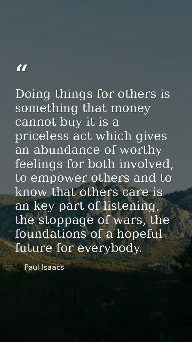 Doing things for others is something that money cannot buy it is a priceless act which gives an abundance of worthy feel — Paul Isaacs