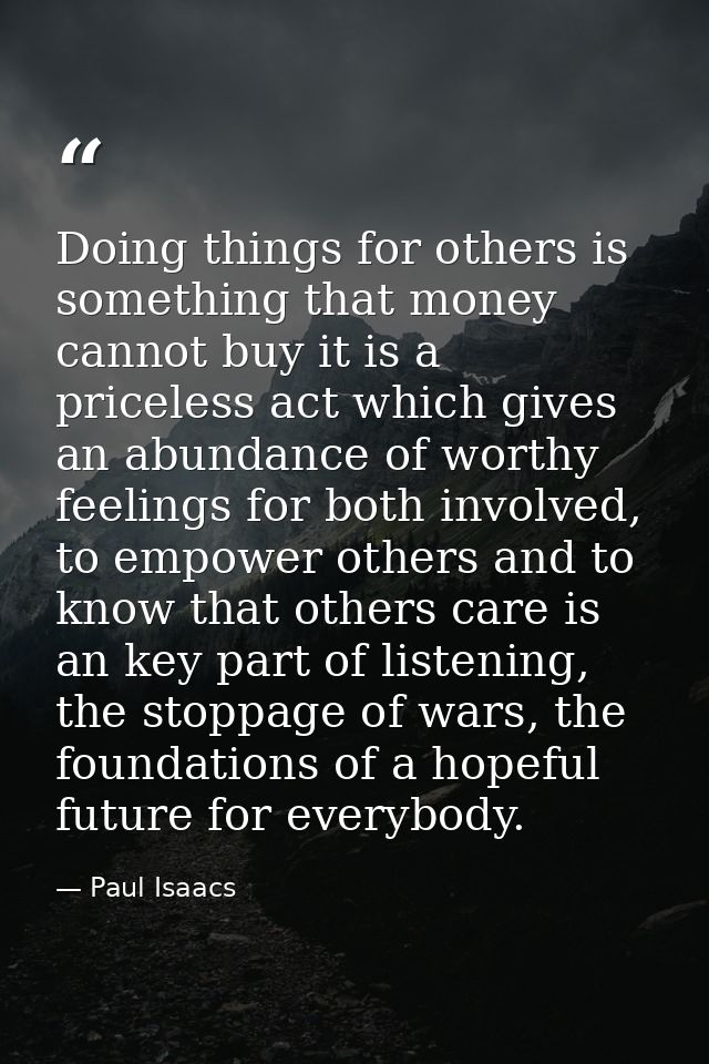 Doing things for others is something that money cannot buy it is a priceless act which gives an abundance of worthy feel — Paul Isaacs