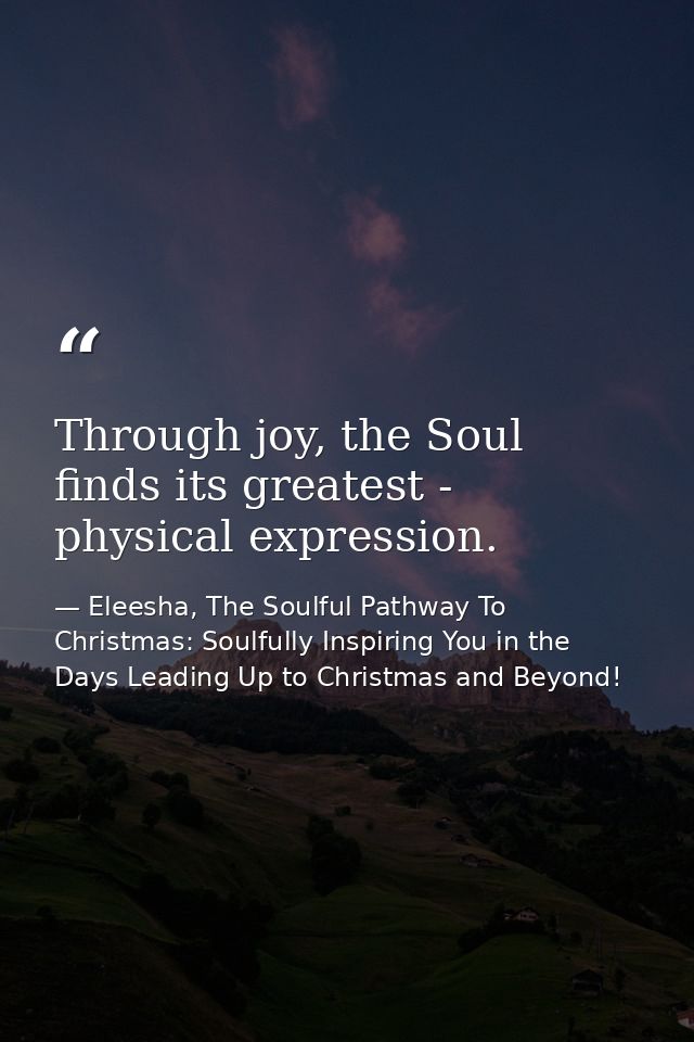 Through joy, the Soul finds its greatest - physical expression. — Eleesha, The Soulful Pathway To Christmas: Soulfully Inspiring You in the Days Leading Up to Christmas and Beyond!