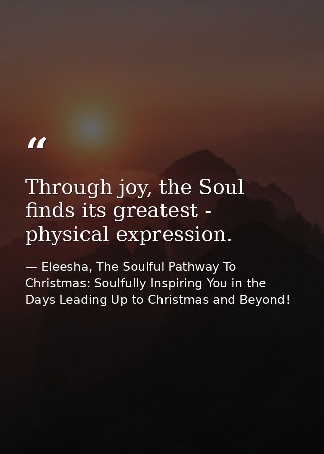 Through joy, the Soul finds its greatest - physical expression. — Eleesha, The Soulful Pathway To Christmas: Soulfully Inspiring You in the Days Leading Up to Christmas and Beyond!
