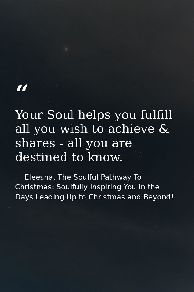 Your Soul helps you fulfill all you wish to achieve & shares - all you are destined to know. — Eleesha, The Soulful Pathway To Christmas: Soulfully Inspiring You in the Days Leading Up to Christmas and Beyond!