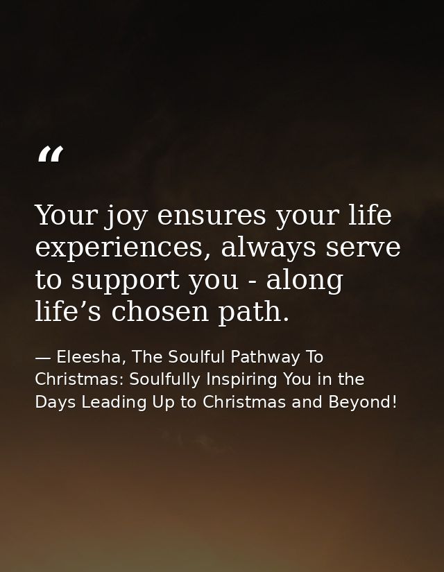 Your joy ensures your life experiences, always serve to support you - along life’s chosen path. — Eleesha, The Soulful Pathway To Christmas: Soulfully Inspiring You in the Days Leading Up to Christmas and Beyond!
