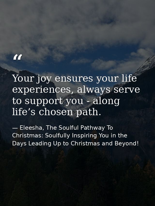 Your joy ensures your life experiences, always serve to support you - along life’s chosen path. — Eleesha, The Soulful Pathway To Christmas: Soulfully Inspiring You in the Days Leading Up to Christmas and Beyond!