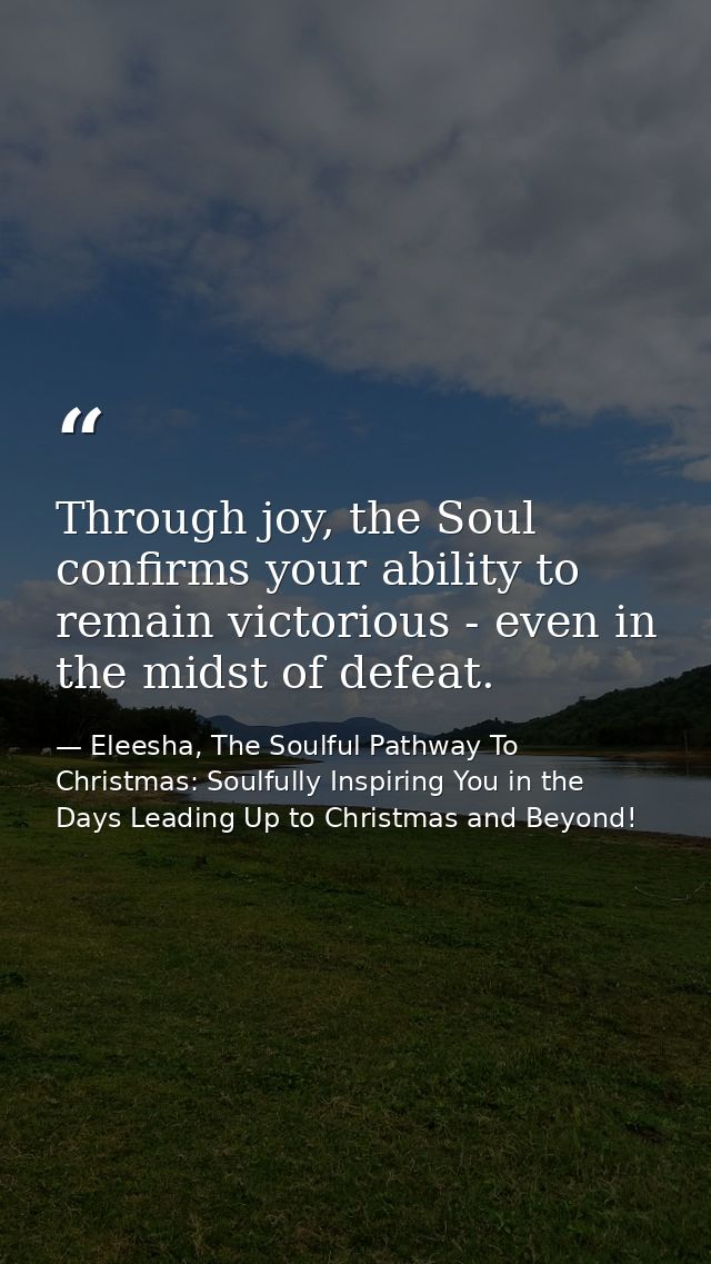 Through joy, the Soul confirms your ability to remain victorious - even in the midst of defeat. — Eleesha, The Soulful Pathway To Christmas: Soulfully Inspiring You in the Days Leading Up to Christmas and Beyond!