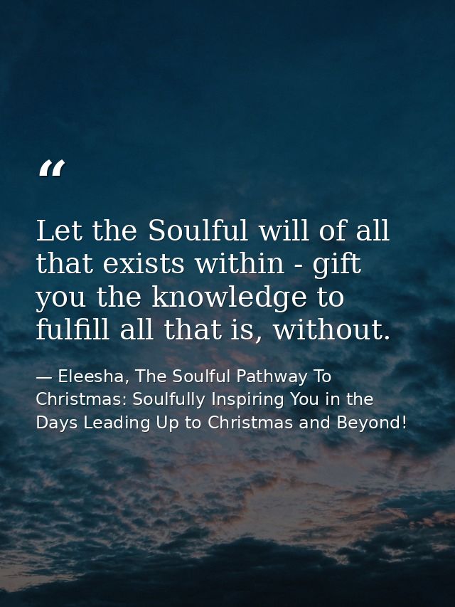 Let the Soulful will of all that exists within - gift you the knowledge to fulfill all that is, without. — Eleesha, The Soulful Pathway To Christmas: Soulfully Inspiring You in the Days Leading Up to Christmas and Beyond!