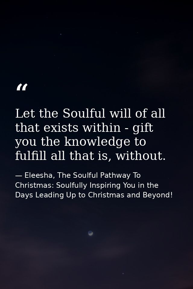 Let the Soulful will of all that exists within - gift you the knowledge to fulfill all that is, without. — Eleesha, The Soulful Pathway To Christmas: Soulfully Inspiring You in the Days Leading Up to Christmas and Beyond!