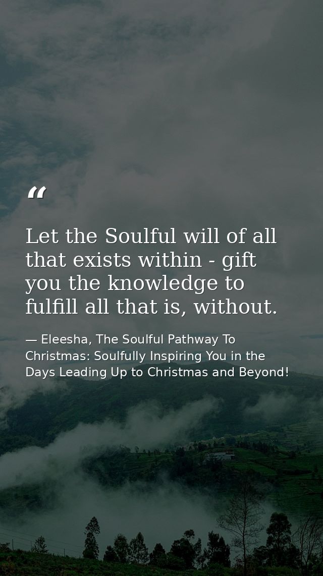 Let the Soulful will of all that exists within - gift you the knowledge to fulfill all that is, without. — Eleesha, The Soulful Pathway To Christmas: Soulfully Inspiring You in the Days Leading Up to Christmas and Beyond!