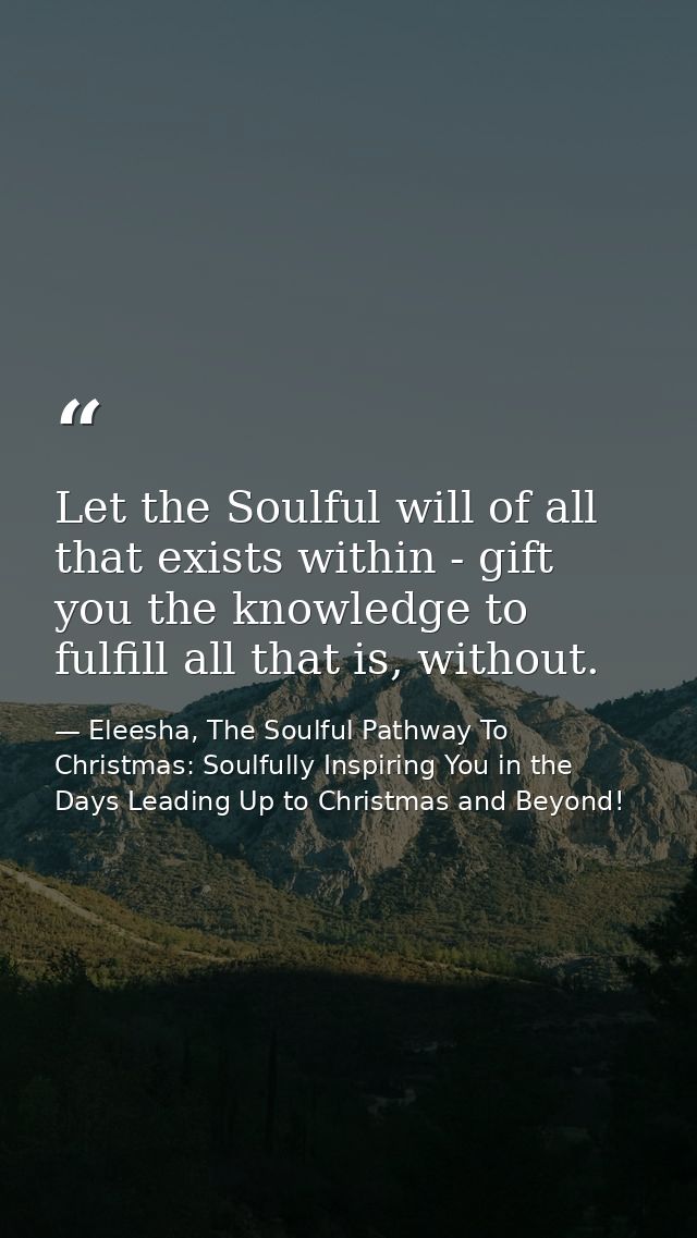 Let the Soulful will of all that exists within - gift you the knowledge to fulfill all that is, without. — Eleesha, The Soulful Pathway To Christmas: Soulfully Inspiring You in the Days Leading Up to Christmas and Beyond!