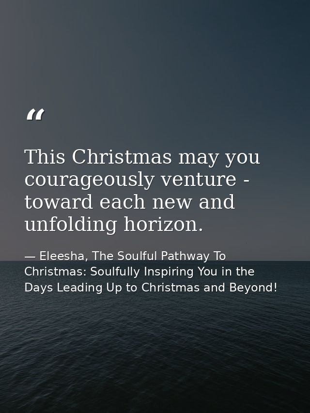 This Christmas may you courageously venture - toward each new and unfolding horizon. — Eleesha, The Soulful Pathway To Christmas: Soulfully Inspiring You in the Days Leading Up to Christmas and Beyond!