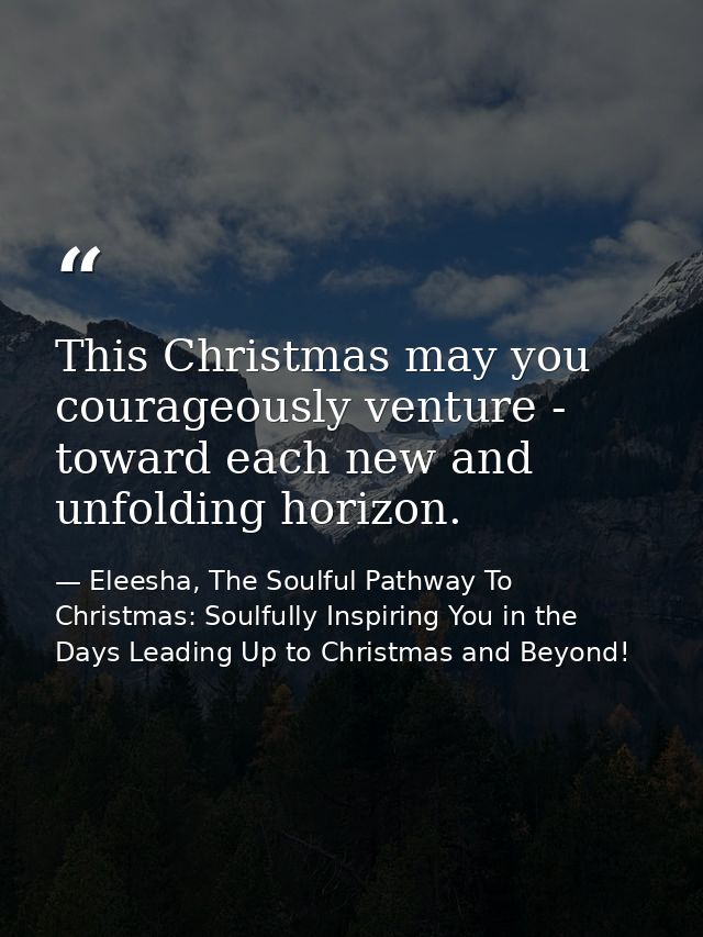 This Christmas may you courageously venture - toward each new and unfolding horizon. — Eleesha, The Soulful Pathway To Christmas: Soulfully Inspiring You in the Days Leading Up to Christmas and Beyond!