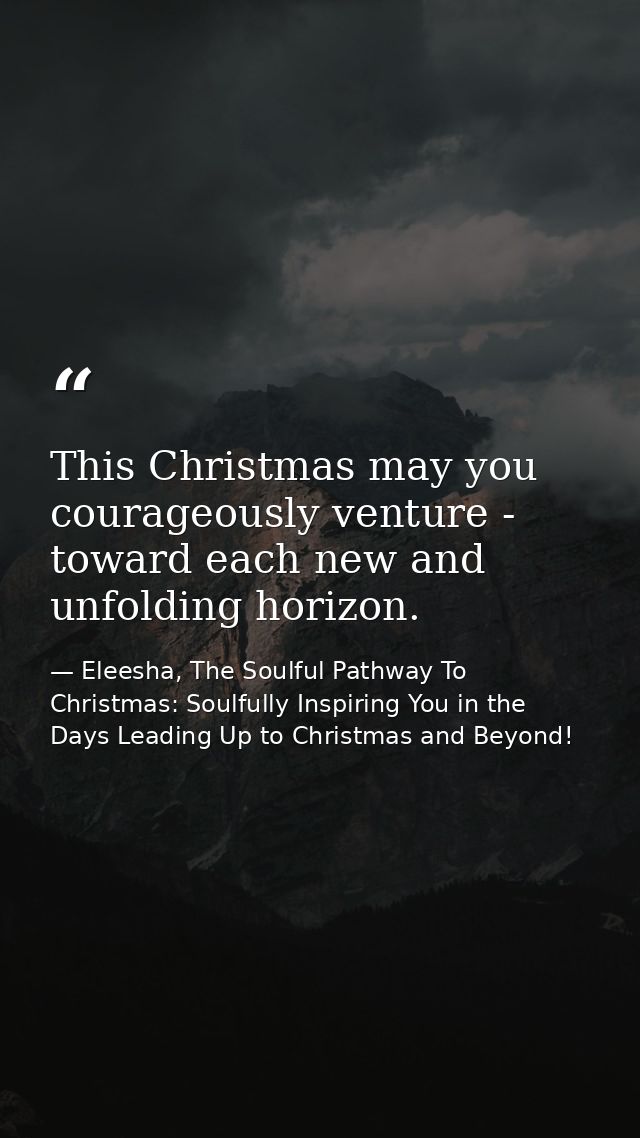 This Christmas may you courageously venture - toward each new and unfolding horizon. — Eleesha, The Soulful Pathway To Christmas: Soulfully Inspiring You in the Days Leading Up to Christmas and Beyond!
