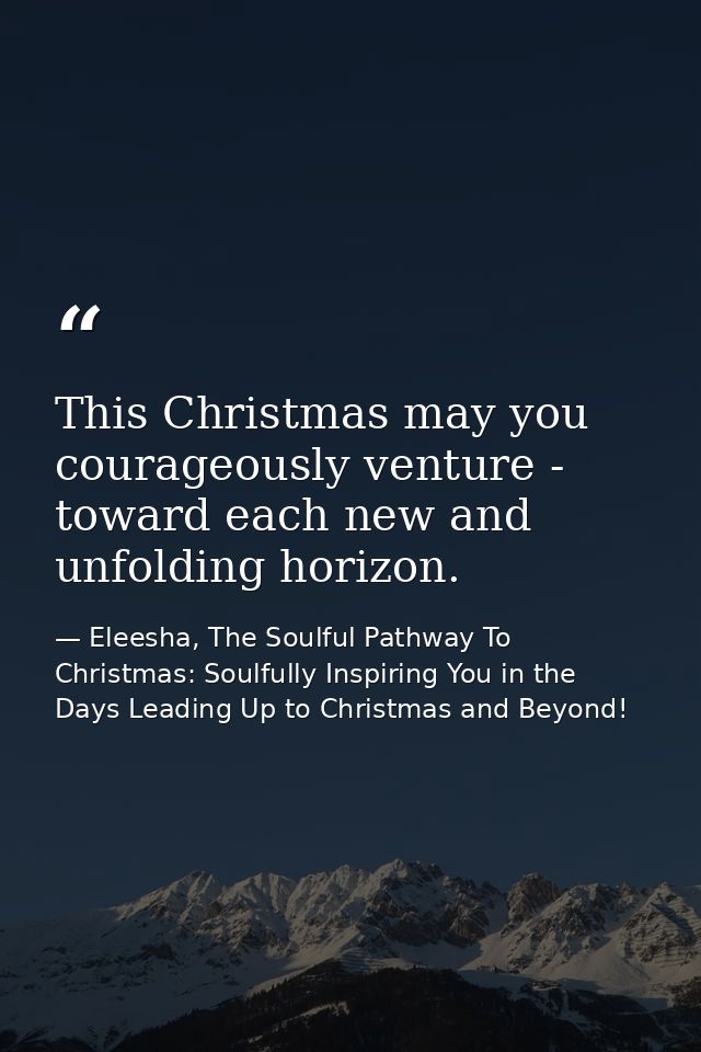 This Christmas may you courageously venture - toward each new and unfolding horizon. — Eleesha, The Soulful Pathway To Christmas: Soulfully Inspiring You in the Days Leading Up to Christmas and Beyond!