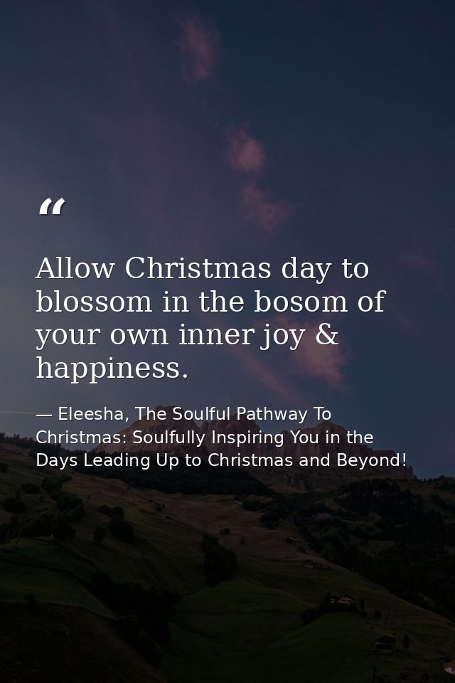 Allow Christmas day to blossom in the bosom of your own inner joy & happiness. — Eleesha, The Soulful Pathway To Christmas: Soulfully Inspiring You in the Days Leading Up to Christmas and Beyond!