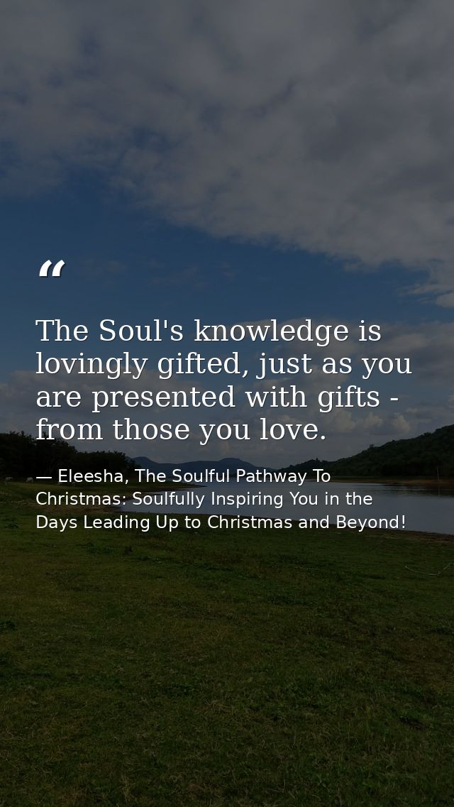 The Soul's knowledge is lovingly gifted, just as you are presented with gifts - from those you love. — Eleesha, The Soulful Pathway To Christmas: Soulfully Inspiring You in the Days Leading Up to Christmas and Beyond!