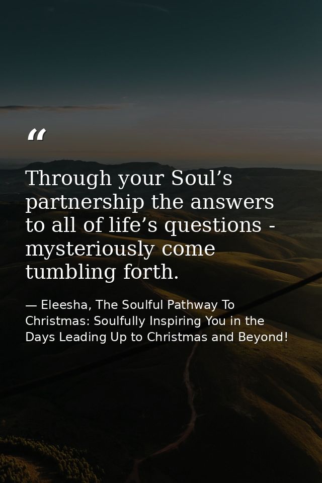 Through your Soul’s partnership the answers to all of life’s questions - mysteriously come tumbling forth. — Eleesha, The Soulful Pathway To Christmas: Soulfully Inspiring You in the Days Leading Up to Christmas and Beyond!