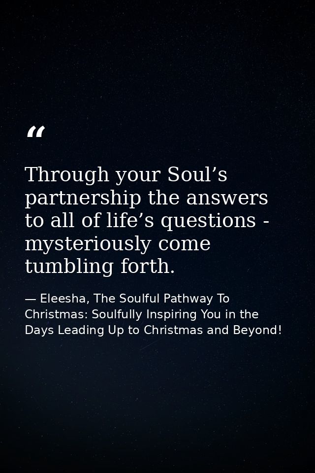 Through your Soul’s partnership the answers to all of life’s questions - mysteriously come tumbling forth. — Eleesha, The Soulful Pathway To Christmas: Soulfully Inspiring You in the Days Leading Up to Christmas and Beyond!