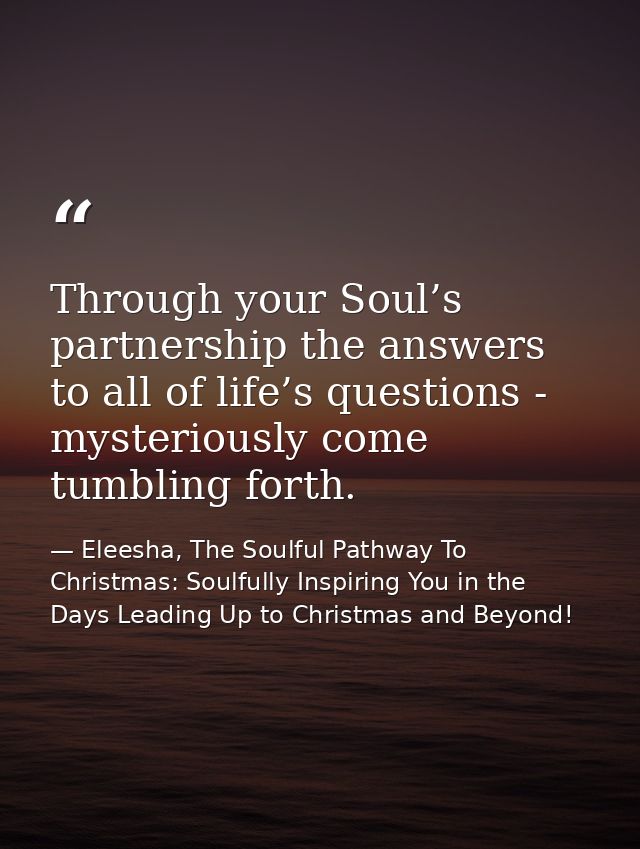 Through your Soul’s partnership the answers to all of life’s questions - mysteriously come tumbling forth. — Eleesha, The Soulful Pathway To Christmas: Soulfully Inspiring You in the Days Leading Up to Christmas and Beyond!