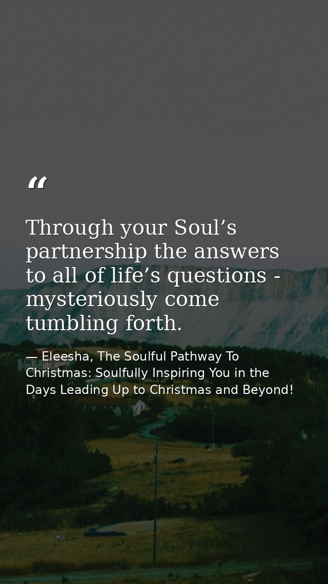 Through your Soul’s partnership the answers to all of life’s questions - mysteriously come tumbling forth. — Eleesha, The Soulful Pathway To Christmas: Soulfully Inspiring You in the Days Leading Up to Christmas and Beyond!