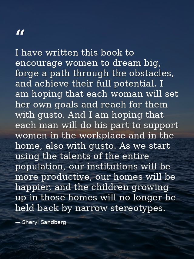 I have written this book to encourage women to dream big, forge a path through the obstacles, and achieve their full pot — Sheryl Sandberg
