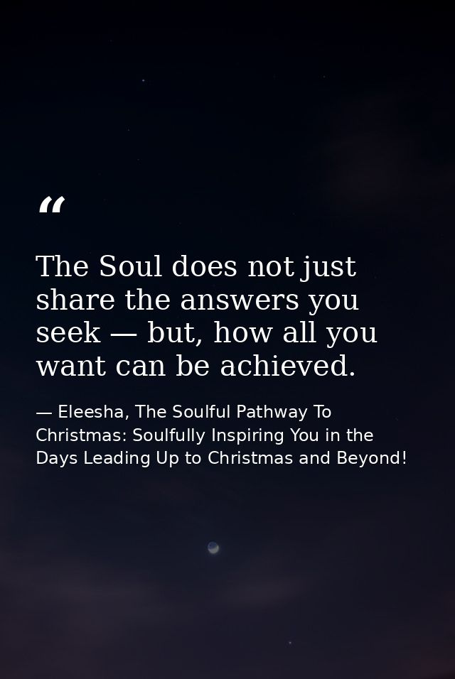 The Soul does not just share the answers you seek — but, how all you want can be achieved. — Eleesha, The Soulful Pathway To Christmas: Soulfully Inspiring You in the Days Leading Up to Christmas and Beyond!