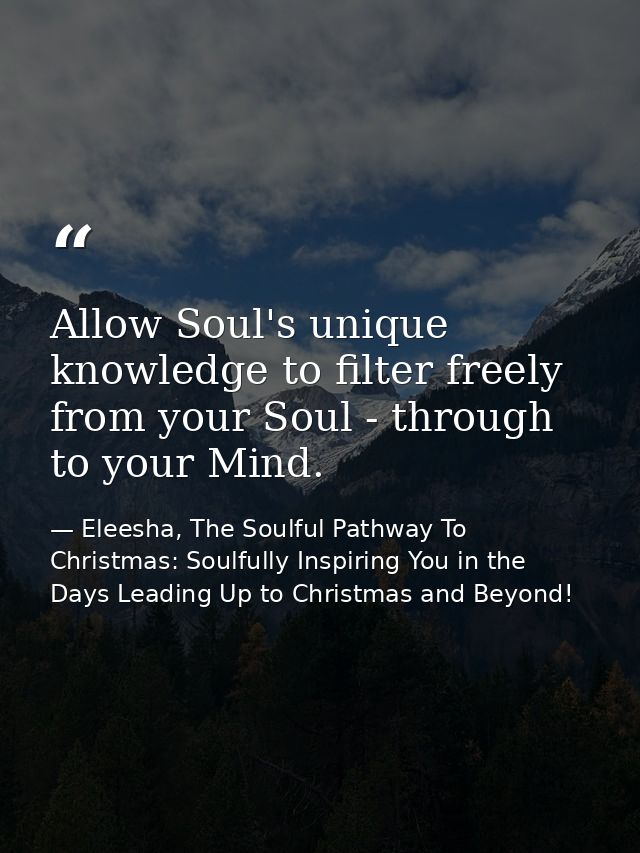 Allow Soul's unique knowledge to filter freely from your Soul - through to your Mind. — Eleesha, The Soulful Pathway To Christmas: Soulfully Inspiring You in the Days Leading Up to Christmas and Beyond!
