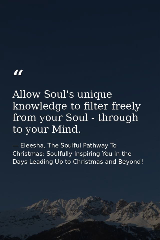 Allow Soul's unique knowledge to filter freely from your Soul - through to your Mind. — Eleesha, The Soulful Pathway To Christmas: Soulfully Inspiring You in the Days Leading Up to Christmas and Beyond!
