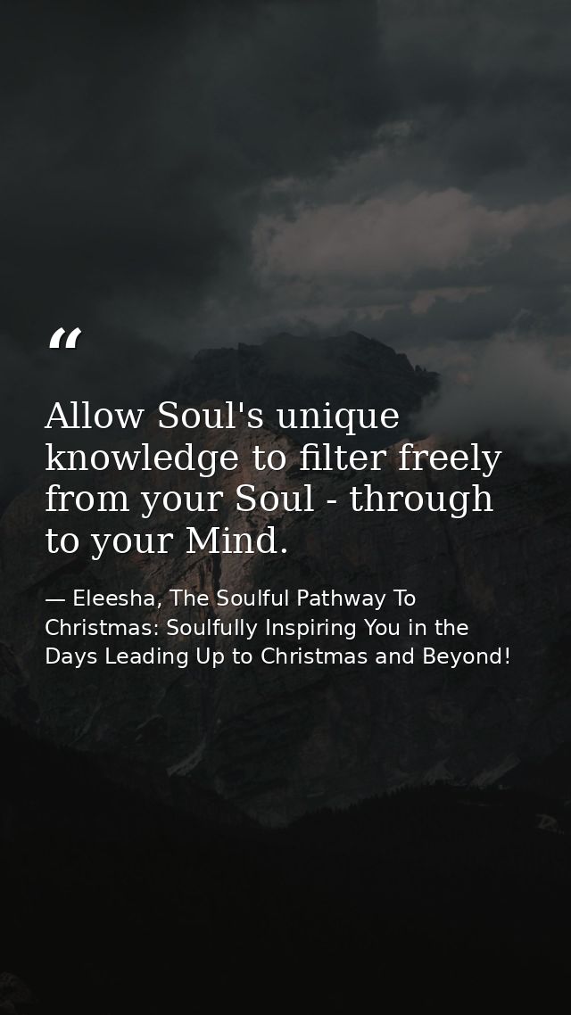 Allow Soul's unique knowledge to filter freely from your Soul - through to your Mind. — Eleesha, The Soulful Pathway To Christmas: Soulfully Inspiring You in the Days Leading Up to Christmas and Beyond!