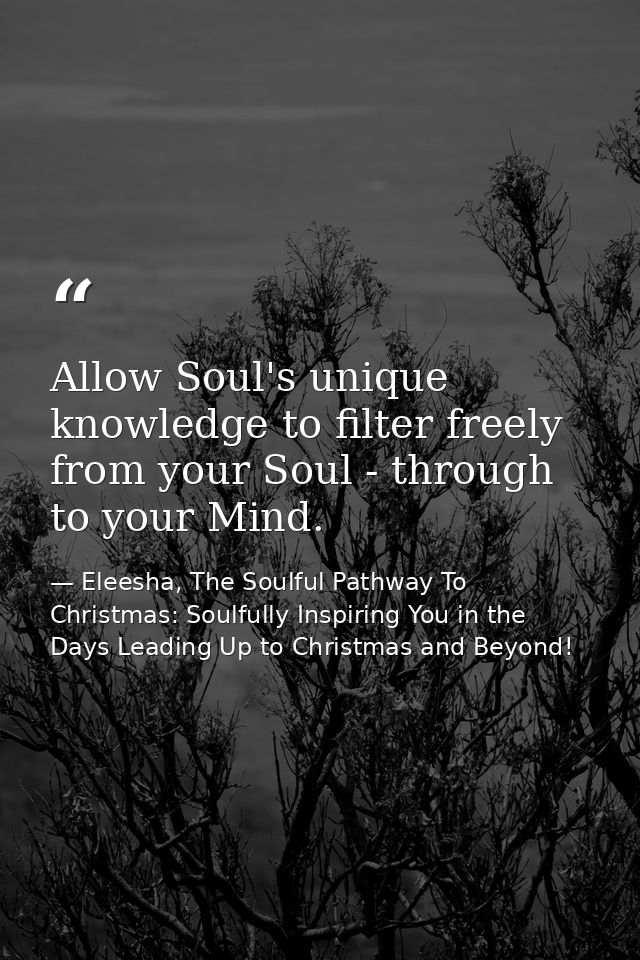 Allow Soul's unique knowledge to filter freely from your Soul - through to your Mind. — Eleesha, The Soulful Pathway To Christmas: Soulfully Inspiring You in the Days Leading Up to Christmas and Beyond!