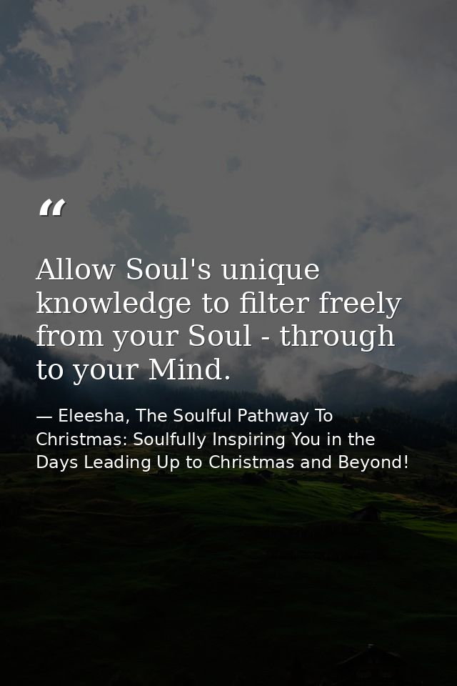 Allow Soul's unique knowledge to filter freely from your Soul - through to your Mind. — Eleesha, The Soulful Pathway To Christmas: Soulfully Inspiring You in the Days Leading Up to Christmas and Beyond!