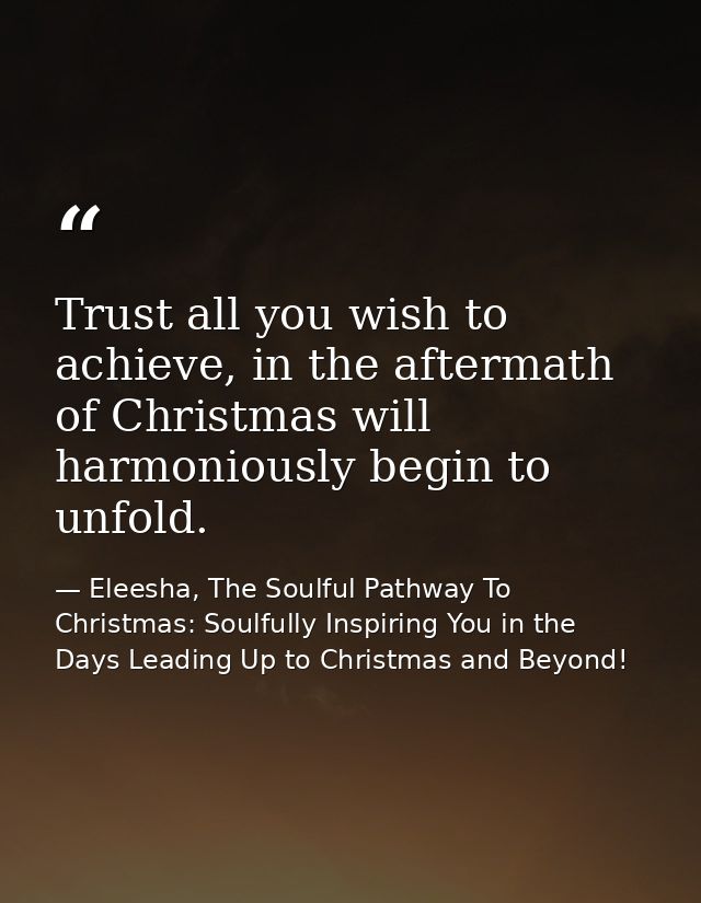 Trust all you wish to achieve, in the aftermath of Christmas will harmoniously begin to unfold. — Eleesha, The Soulful Pathway To Christmas: Soulfully Inspiring You in the Days Leading Up to Christmas and Beyond!