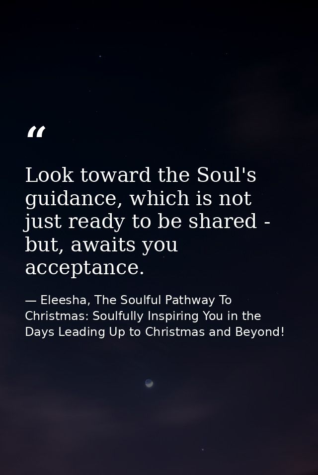 Look toward the Soul's guidance, which is not just ready to be shared - but, awaits you acceptance. — Eleesha, The Soulful Pathway To Christmas: Soulfully Inspiring You in the Days Leading Up to Christmas and Beyond!